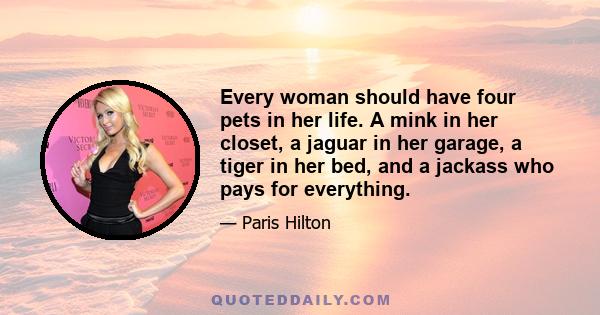 Every woman should have four pets in her life. A mink in her closet, a jaguar in her garage, a tiger in her bed, and a jackass who pays for everything.