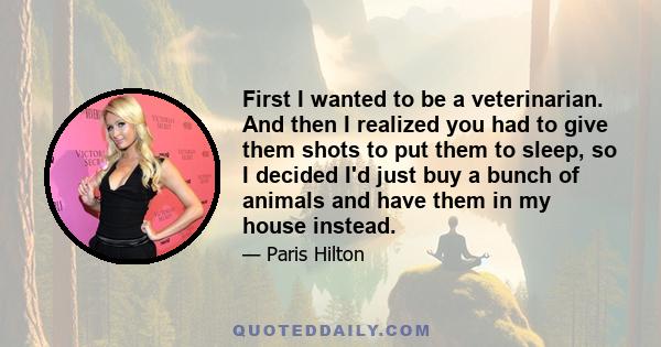 First I wanted to be a veterinarian. And then I realized you had to give them shots to put them to sleep, so I decided I'd just buy a bunch of animals and have them in my house instead.