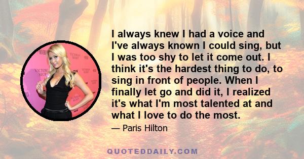 I always knew I had a voice and I've always known I could sing, but I was too shy to let it come out. I think it's the hardest thing to do, to sing in front of people. When I finally let go and did it, I realized it's