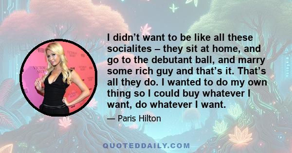 I didn’t want to be like all these socialites – they sit at home, and go to the debutant ball, and marry some rich guy and that’s it. That’s all they do. I wanted to do my own thing so I could buy whatever I want, do