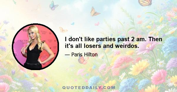 I don't like parties past 2 am. Then it's all losers and weirdos.