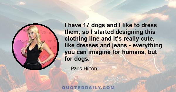 I have 17 dogs and I like to dress them, so I started designing this clothing line and it's really cute, like dresses and jeans - everything you can imagine for humans, but for dogs.