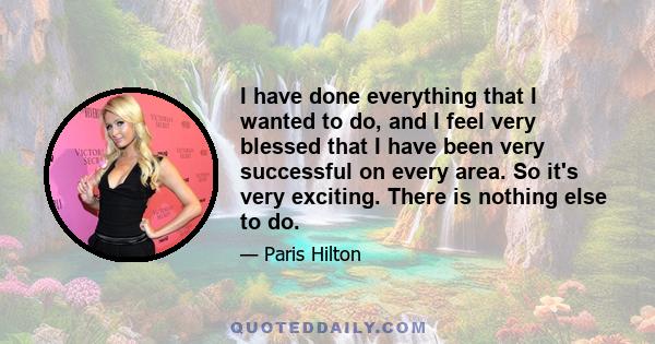 I have done everything that I wanted to do, and I feel very blessed that I have been very successful on every area. So it's very exciting. There is nothing else to do.