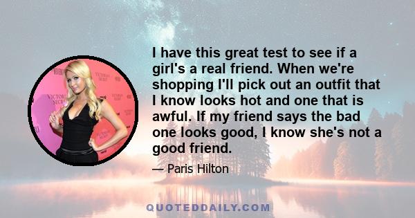 I have this great test to see if a girl's a real friend. When we're shopping I'll pick out an outfit that I know looks hot and one that is awful. If my friend says the bad one looks good, I know she's not a good friend.