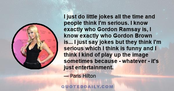 I just do little jokes all the time and people think I'm serious. I know exactly who Gordon Ramsay is, I know exactly who Gordon Brown is... I just say jokes but they think I'm serious which I think is funny and I think 