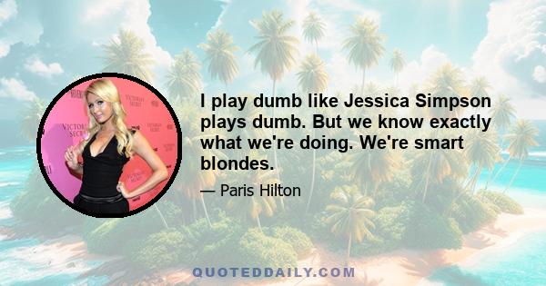 I play dumb like Jessica Simpson plays dumb. But we know exactly what we're doing. We're smart blondes.