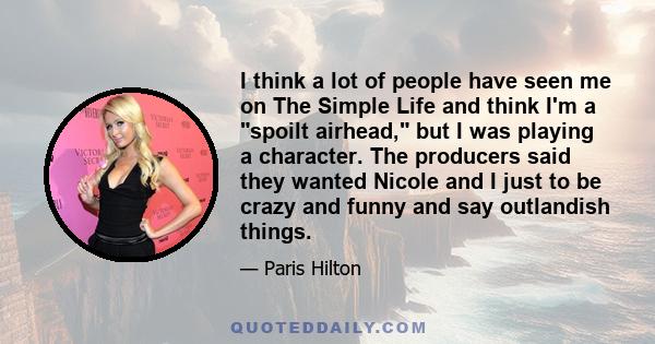 I think a lot of people have seen me on The Simple Life and think I'm a spoilt airhead, but I was playing a character. The producers said they wanted Nicole and I just to be crazy and funny and say outlandish things.