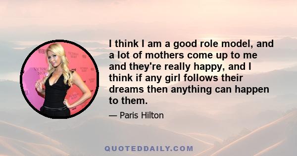 I think I am a good role model, and a lot of mothers come up to me and they're really happy, and I think if any girl follows their dreams then anything can happen to them.