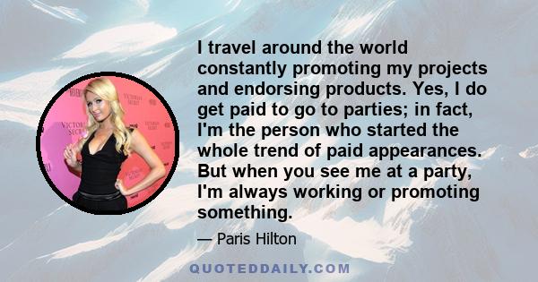 I travel around the world constantly promoting my projects and endorsing products. Yes, I do get paid to go to parties; in fact, I'm the person who started the whole trend of paid appearances. But when you see me at a