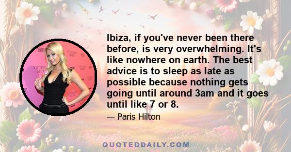 Ibiza, if you've never been there before, is very overwhelming. It's like nowhere on earth. The best advice is to sleep as late as possible because nothing gets going until around 3am and it goes until like 7 or 8.