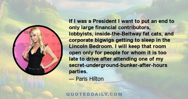 If I was a President I want to put an end to only large financial contributors, lobbyists, inside-the-Beltway fat cats, and corporate bigwigs getting to sleep in the Lincoln Bedroom. I will keep that room open only for