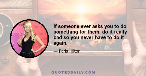 If someone ever asks you to do something for them, do it really bad so you never have to do it again.