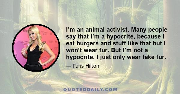 I’m an animal activist. Many people say that I’m a hypocrite, because I eat burgers and stuff like that but I won’t wear fur. But I’m not a hypocrite. I just only wear fake fur.