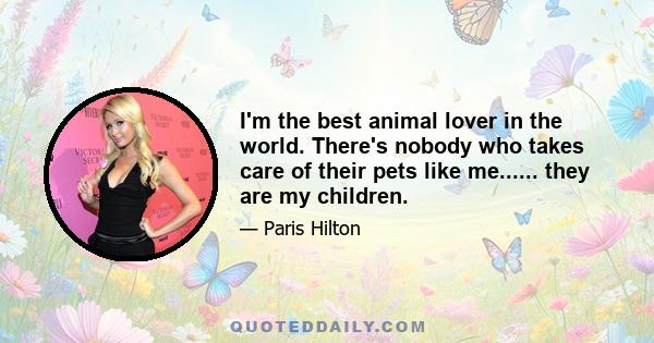 I'm the best animal lover in the world. There's nobody who takes care of their pets like me...... they are my children.