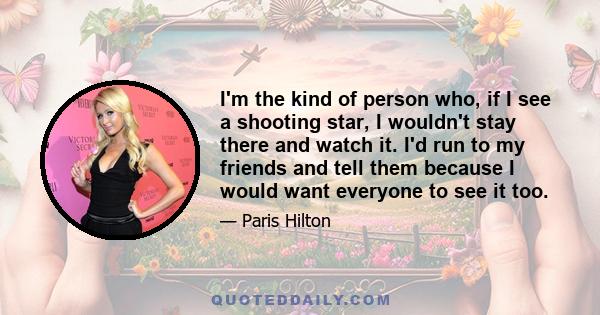 I'm the kind of person who, if I see a shooting star, I wouldn't stay there and watch it. I'd run to my friends and tell them because I would want everyone to see it too.