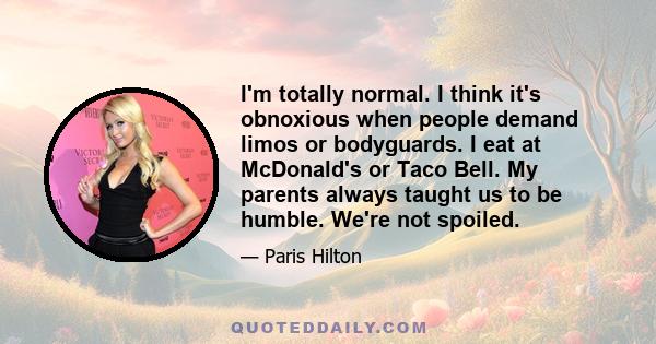 I'm totally normal. I think it's obnoxious when people demand limos or bodyguards. I eat at McDonald's or Taco Bell. My parents always taught us to be humble. We're not spoiled.