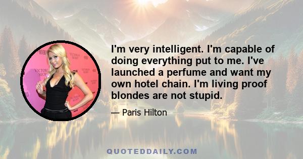 I'm very intelligent. I'm capable of doing everything put to me. I've launched a perfume and want my own hotel chain. I'm living proof blondes are not stupid.