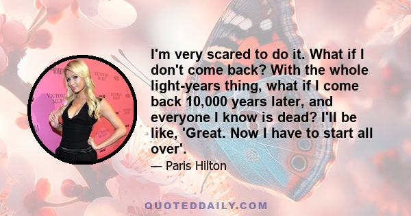 I'm very scared to do it. What if I don't come back? With the whole light-years thing, what if I come back 10,000 years later, and everyone I know is dead? I'll be like, 'Great. Now I have to start all over'.