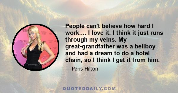 People can't believe how hard I work.... I love it. I think it just runs through my veins. My great-grandfather was a bellboy and had a dream to do a hotel chain, so I think I get it from him.