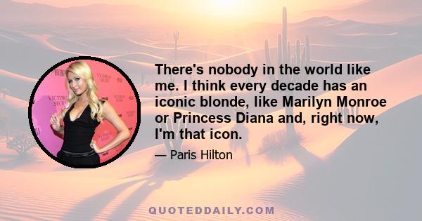 There's nobody in the world like me. I think every decade has an iconic blonde, like Marilyn Monroe or Princess Diana and, right now, I'm that icon.