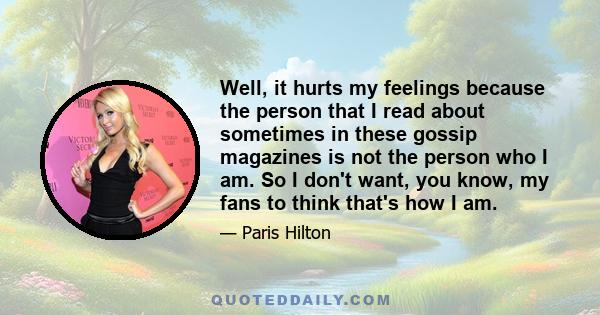 Well, it hurts my feelings because the person that I read about sometimes in these gossip magazines is not the person who I am. So I don't want, you know, my fans to think that's how I am.