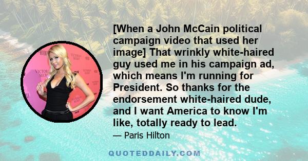 [When a John McCain political campaign video that used her image] That wrinkly white-haired guy used me in his campaign ad, which means I'm running for President. So thanks for the endorsement white-haired dude, and I