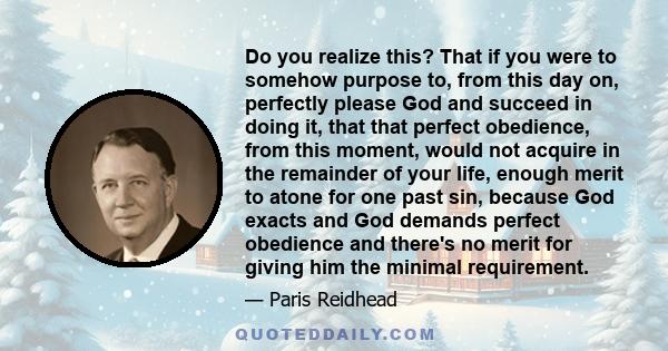 Do you realize this? That if you were to somehow purpose to, from this day on, perfectly please God and succeed in doing it, that that perfect obedience, from this moment, would not acquire in the remainder of your