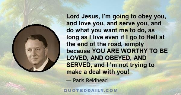 Lord Jesus, I'm going to obey you, and love you, and serve you, and do what you want me to do, as long as I live even if I go to Hell at the end of the road, simply because YOU ARE WORTHY TO BE LOVED, AND OBEYED, AND