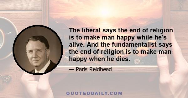 The liberal says the end of religion is to make man happy while he's alive. And the fundamentalist says the end of religion is to make man happy when he dies.