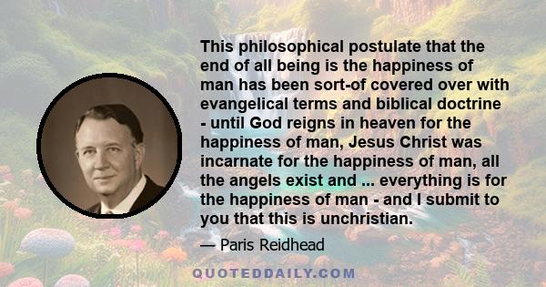 This philosophical postulate that the end of all being is the happiness of man has been sort-of covered over with evangelical terms and biblical doctrine - until God reigns in heaven for the happiness of man, Jesus