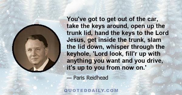 You've got to get out of the car, take the keys around, open up the trunk lid, hand the keys to the Lord Jesus, get inside the trunk, slam the lid down, whisper through the keyhole, 'Lord look, fill'r up with anything