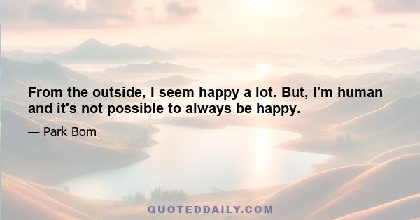 From the outside, I seem happy a lot. But, I'm human and it's not possible to always be happy.