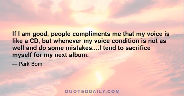 If I am good, people compliments me that my voice is like a CD, but whenever my voice condition is not as well and do some mistakes....I tend to sacrifice myself for my next album.