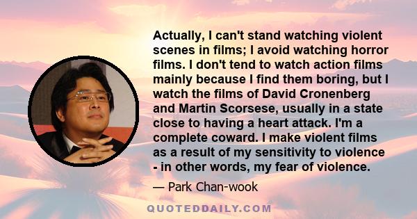 Actually, I can't stand watching violent scenes in films; I avoid watching horror films. I don't tend to watch action films mainly because I find them boring, but I watch the films of David Cronenberg and Martin