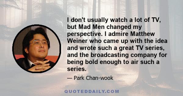 I don't usually watch a lot of TV, but Mad Men changed my perspective. I admire Matthew Weiner who came up with the idea and wrote such a great TV series, and the broadcasting company for being bold enough to air such a 