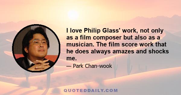 I love Philip Glass' work, not only as a film composer but also as a musician. The film score work that he does always amazes and shocks me.