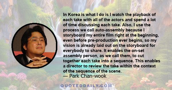 In Korea is what I do is I watch the playback of each take with all of the actors and spend a lot of time discussing each take. Also, I use the process we call auto-assembly because I storyboard my entire film right at