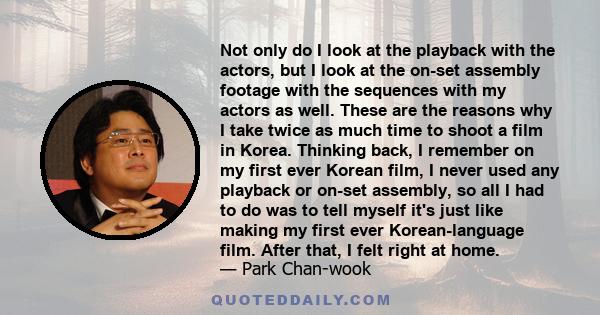 Not only do I look at the playback with the actors, but I look at the on-set assembly footage with the sequences with my actors as well. These are the reasons why I take twice as much time to shoot a film in Korea.