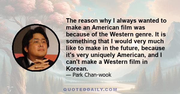 The reason why I always wanted to make an American film was because of the Western genre. It is something that I would very much like to make in the future, because it's very uniquely American, and I can't make a