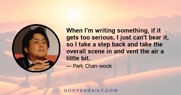 When I'm writing something, if it gets too serious, I just can't bear it, so I take a step back and take the overall scene in and vent the air a little bit.