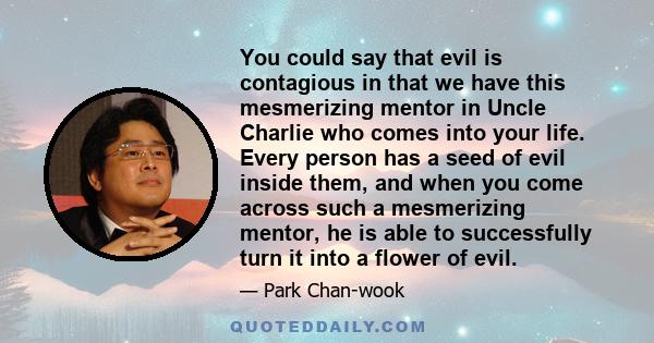 You could say that evil is contagious in that we have this mesmerizing mentor in Uncle Charlie who comes into your life. Every person has a seed of evil inside them, and when you come across such a mesmerizing mentor,