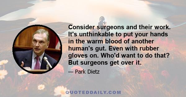 Consider surgeons and their work. It's unthinkable to put your hands in the warm blood of another human's gut. Even with rubber gloves on. Who'd want to do that? But surgeons get over it.