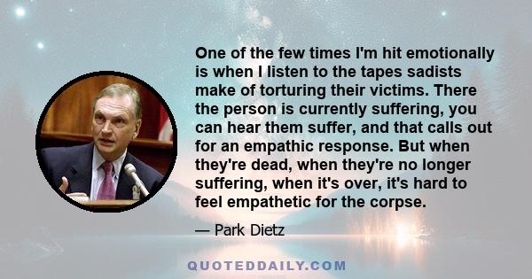 One of the few times I'm hit emotionally is when I listen to the tapes sadists make of torturing their victims. There the person is currently suffering, you can hear them suffer, and that calls out for an empathic