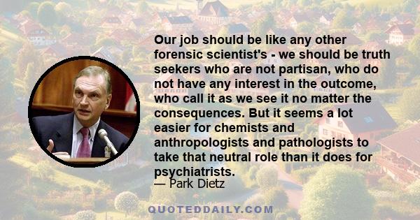 Our job should be like any other forensic scientist's - we should be truth seekers who are not partisan, who do not have any interest in the outcome, who call it as we see it no matter the consequences. But it seems a