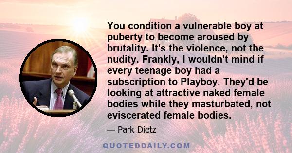 You condition a vulnerable boy at puberty to become aroused by brutality. It's the violence, not the nudity. Frankly, I wouldn't mind if every teenage boy had a subscription to Playboy. They'd be looking at attractive