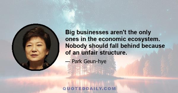 Big businesses aren't the only ones in the economic ecosystem. Nobody should fall behind because of an unfair structure.