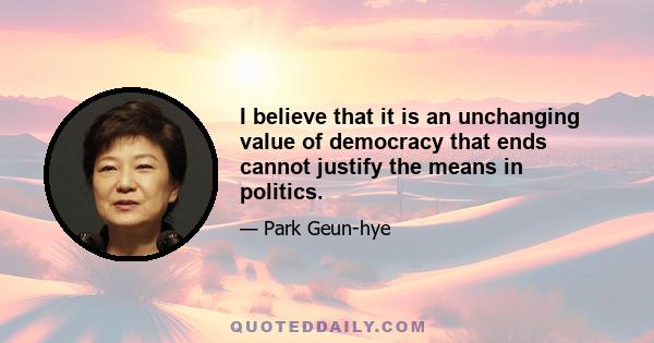 I believe that it is an unchanging value of democracy that ends cannot justify the means in politics.