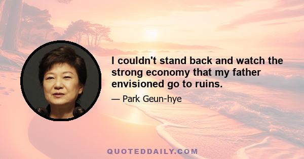 I couldn't stand back and watch the strong economy that my father envisioned go to ruins.