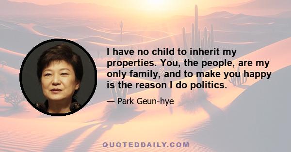 I have no child to inherit my properties. You, the people, are my only family, and to make you happy is the reason I do politics.