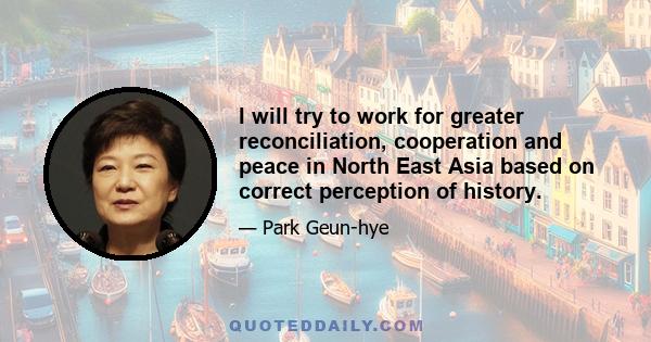 I will try to work for greater reconciliation, cooperation and peace in North East Asia based on correct perception of history.